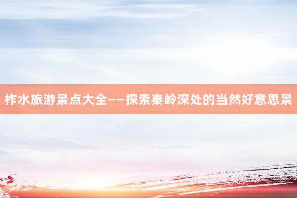 柞水旅游景点大全——探索秦岭深处的当然好意思景