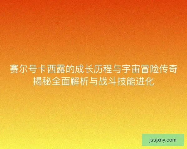 赛尔号卡西露的成长历程与宇宙冒险传奇揭秘全面解析与战斗技能进化