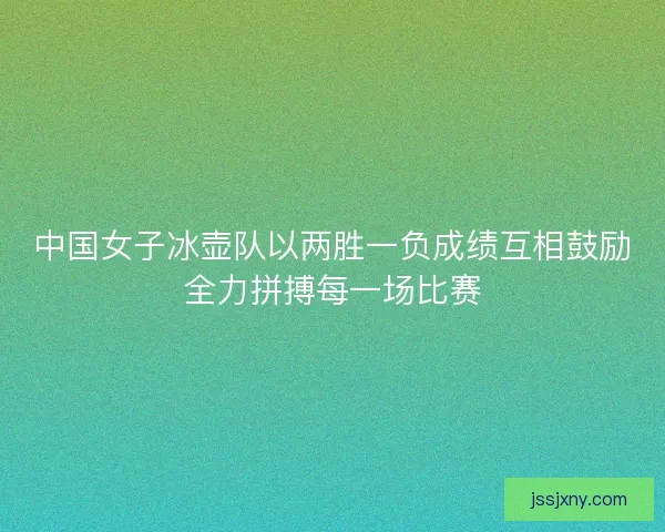 中国女子冰壶队以两胜一负成绩互相鼓励全力拼搏每一场比赛
