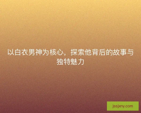 以白衣男神为核心，探索他背后的故事与独特魅力